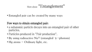 More about "Entanglement"
• Entangled pair can be created by many ways
Few ways to obtain entangled pair:
• a subatomic particle decays into an entangled pair of other
particles.
• Particles produced in "Pair production".
• By using radioactive Na22 (entangled γ-photons)
• Hg atoms - Ordinary light, etc.
 