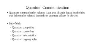 Quantum Communication
• Quantum communication science is an area of study based on the idea
that information science depends on quantum effects in physics.
• Sub-fields:
• Quantum computing
• Quantum correction
• Quantum teleportation
• Quantum cryptography
 
