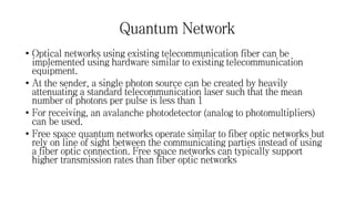 Quantum Network
• Optical networks using existing telecommunication fiber can be
implemented using hardware similar to existing telecommunication
equipment.
• At the sender, a single photon source can be created by heavily
attenuating a standard telecommunication laser such that the mean
number of photons per pulse is less than 1
• For receiving, an avalanche photodetector (analog to photomultipliers)
can be used.
• Free space quantum networks operate similar to fiber optic networks but
rely on line of sight between the communicating parties instead of using
a fiber optic connection. Free space networks can typically support
higher transmission rates than fiber optic networks
 