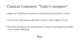 Classical Computers: "Today's comupters"
• make use of the flow of electrons in electrical and electronic circuits
• Process the information in the form of bits or binary digits ( 0 or 1)
• Served for decades in the development of almost everything from health
care to online shopping..
But..
 