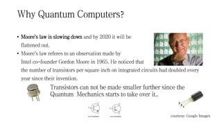 Why Quantum Computers?
• Moore's law is slowing down and by 2020 it will be
flattened out.
• Moore's law referes to an observation made by
Intel co-founder Gordon Moore in 1965. He noticed that
the number of transistors per square inch on integrated circuits had doubled every
year since their invention.
Transistors can not be made smaller further since the
Quantum Mechanics starts to take over it..
courtesy: Google Images
 