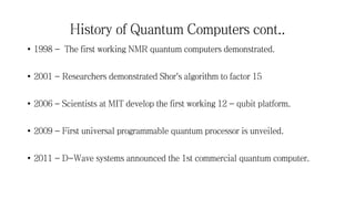 History of Quantum Computers cont..
• 1998 - The first working NMR quantum computers demonstrated.
• 2001 - Researchers demonstrated Shor's algorithm to factor 15
• 2006 - Scientists at MIT develop the first working 12 - qubit platform.
• 2009 - First universal programmable quantum processor is unveiled.
• 2011 - D-Wave systems announced the 1st commercial quantum computer.
 