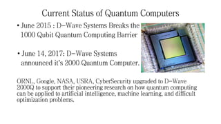 Current Status of Quantum Computers
• June 2015 : D-Wave Systems Breaks the
1000 Qubit Quantum Computing Barrier
• June 14, 2017: D-Wave Systems
announced it's 2000 Quantum Computer.
ORNL, Google, NASA, USRA, CyberSecurity upgraded to D-Wave
2000Q to support their pioneering research on how quantum computing
can be applied to artificial intelligence, machine learning, and difficult
optimization problems.
 