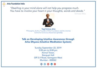 Sunday September 22, 2019
5:00 pm to 8:00 pm
Anmol Tower,
Banquet Hall
Off S.V Road, Goregaon West
Mumbai - 400062
Yogi Srinivas Arka
Philosopher, Author, Founder of Arka Foundation and the charities
Centre for Conscious Awareness (globally)
Talk on Developing Intuitive Awareness through
Arka Dhyana (Intuitive Meditation System)
Arka Foundation India
“Dwelling in your mind alone will not help you progress much.
You have to involve your heart in your thoughts, words and deeds.”
Srinivas Arka
 