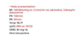 • Vitals at presentation:
BP: 100/60mmhg on 12.5mic/hr nor adrenaline, 3.8meq/hr
dobutamine
PR: 100/min
RR: 34/min
Temp: 98.7F
spO2: 89% on 10l O2
GRBS: 84 mg/ dL
Hess test-positive
 