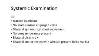 Systemic Examination
RS:
• Trachea in midline
• No scars sinuses engorged veins
• Bilateral symmetrical chest movement
• No bony tenderness present
• Bilateral air entry +
• Bilateral coarse crepts with wheeze present in isa ssa iaa
 
