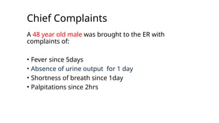 Chief Complaints
A 48 year old male was brought to the ER with
complaints of:
• Fever since 5days
• Absence of urine output for 1 day
• Shortness of breath since 1day
• Palpitations since 2hrs
 