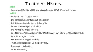 Treatment History
In ER
• Case was shifted to MICU and pt was kept on BIPaP i/v/o tachypnoea
In ICU:
• i/v fluids 1NS ,1RL @75 ml/hr
• Inj. noradrenaline infusion at 12.5mic/hr
• Inj. dobutamine infusion at 3.6meq/ hr
• inj meropenem 1gm iv 12th hrly
• Inj. Pantop 40 mg IV 24th
hrly
• inj . Thiamine 500mg stat in 100 ml NS followed by 100 mg in 100ml NS 8th
hrly
• inj zofer 4 mg iv 12th
hrly
• tab atorvas 20 mg po 24th
hrly
• TAB Chlordiazepoxide 25 mg po 8th
hrly
• Input/ output charting
• Vitals monitoring
 