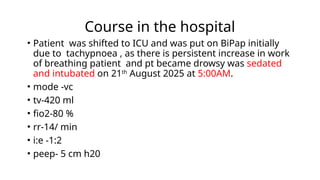 Course in the hospital
• Patient was shifted to ICU and was put on BiPap initially
due to tachypnoea , as there is persistent increase in work
of breathing patient and pt became drowsy was sedated
and intubated on 21th
August 2025 at 5:00AM.
• mode -vc
• tv-420 ml
• fio2-80 %
• rr-14/ min
• i:e -1:2
• peep- 5 cm h20
 