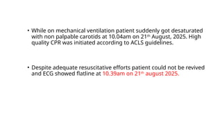 • While on mechanical ventilation patient suddenly got desaturated
with non palpable carotids at 10.04am on 21th
August, 2025. High
quality CPR was initiated according to ACLS guidelines.
• Despite adequate resuscitative efforts patient could not be revived
and ECG showed flatline at 10.39am on 21th
august 2025.
 
