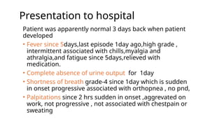 Presentation to hospital
Patient was apparently normal 3 days back when patient
developed
• Fever since 5days,last episode 1day ago,high grade ,
intermittent associated with chills,myalgia and
athralgia,and fatigue since 5days,relieved with
medication.
• Complete absence of urine output for 1day
• Shortness of breath grade-4 since 1day which is sudden
in onset progressive associated with orthopnea , no pnd,
• Palpitations since 2 hrs sudden in onset ,aggrevated on
work, not progressive , not associated with chestpain or
sweating
 