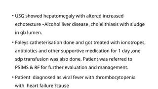 • USG showed hepatomegaly with altered increased
echotexture –Alcohol liver disease ,cholelithiasis with sludge
in gb lumen.
• Foleys catheterisation done and got treated with ionotropes,
antibiotics and other supportive medication for 1 day ,one
sdp transfusion was also done. Patient was referred to
PSIMS & RF for further evaluation and management.
• Patient diagnosed as viral fever with thrombocytopenia
with heart failure ?cause
 