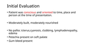 Initial Evaluation
• Patient was conscious and oriented to time, place and
person at the time of presentation.
• Moderately built, moderately nourished
• No pallor, icterus,cyanosis, clubbing, lymphadenopathy,
edema
• Petechia present on soft palate
• Gum bleed present
 