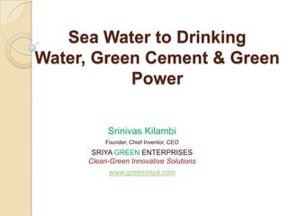 Sea Water to Drinking
Water, Green Cement & Green
Power
Srinivas Kilambi
Founder, Chief Inventor, CEO
SRIYA GREEN ENTERPRISES
Clean-Green Innovative Solutions
www.greensriya.com
 