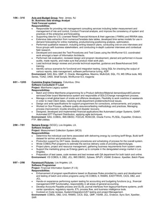 1/06 – 3/10    Avis and Budget Group, New Jersey, NJ
               Sr. Business data strategy Analyst
               Yield Forecast system:
               Responsibilities:
               •    Responsible for providing risk management consulting services including better measurement and
                    management of risk and control, Conduct Financial analysis, and improve the consistency of system and
                    practices of the enterprise and forecasting.
               •    Supporting data for U.S. Licensed Retail Financial Advisors & their agencies ( FINRA) and RR/RIA data.
               •    Extensive data extraction from numerousTeradata data tables, developed time series models for use in
                    demand forecasting for online marketing, product/pricing positioning analysis, optimization.
               •    Performed qualitative research, including writing research plans, conducting one-on-one interviews and
                    focus groups with business stakeholders, and conducting in-depth customer interviews and contextual
                    field research.
               •    Developed and executed the Test Procedures and Test Cases using the WinRunner 6.0, coordinated
                    work amongst a team of Information Architects.
               •    Performed risk evaluation, reviewed design and program development, planed and performed in-house
                    audits, made reports, and make sure that product meet work plan.
               •    Lead technical design reviews and provide technical expertise, guidance and Base/Advanced SAS
                    training.
               •    Identify various scenarios for functional and integration testing, Using SQL for checking the output of
                    various reports, data management, software performance tuning, ADP.
               Environment: SAS, Brio, QMF, C, Oracle, ManageNow, Maximo, Multi-Edit, SQL, FX, MS Office tools, MQ
               Series, TOAD, UNIX. Shell Scripts, WinRunner 6.0, magenta

8/01 – 12/05   Cummins Engine Company, Columbus, Ohio
               Software Consultant/ IT Lead
               Project: Mainframe Legacy system
               Responsibilities:
               •   Batch and Online Mainframe programming for a Product definition/Material demand/payroll/Customer
                   services/Order board Maintenance system and responsible of SDLC/Change management process.
               •   Manage a small global team of onsite and offshore developers, Flexibility to work overtime or weekends
                   in order to meet Client dates, resolving multi-department problems/technical issues.
               •   Design and write specifications for support programmers for corrections, enhancements, and projects.
               •   Worked on Sox Process, software quality assurance/testing methodology and practices, Managing
                   process improvement, trouble shooting and disaster recovery.
               •   Designed, developed and implemented financial applications like Automated Ledger Systems, GAAP,
                   Automated EFT Payment Distribution, applying agile techniques.
               Environment: SAS, COBOL, IMS DB/DC, FOCUS, ROSCOE, Oracle Forms, PL/SQL, Expediter, Endevor,
               FTP, IBM Utilities

2/98 – 7/01    Sempra Energy (SCGC), Los Angeles, LA.
               Software Analyst
               Project: Measurement Collection System (MCS)
               Responsibilities:
               •   Determine the individual cost items associated with delivering energy by combing tariff filings, Build tariff
                   dataset for ad-hoc and production jobs.
               •   Production support by 24/7 basis, develop procedures and scheduling of process for the overall system.
               •   Wrote COBOL/Perl programs to estimate the service delivery costs of providing electricity/gas.
               •   Project plans, project and resource management, gathering business requirements from system users.
               •   Support the marketing group as Entergy gears up to compete in the deregulated energy market in Los
                   Angeles.
               •   Preparation of test cases, code reviews and test reviews with QA department for both batch and online.
               Environment: VS COBOL II, DB2, JCL, IMS DB/DC, Sybase, SPUFI, VSAM, Endevor, Xpediter, Batch Pipes

9/97 – 2/98    Paramount Pictures, Los Angeles, LA.
               Software Programmer
               Project: Financial Information System (F.I.S)
               Responsibilities:
               •   Enhancement of program specifications based on Business Rules provided by users and development
                   and testing of batch and online programs using VS COBOL II, RAMIS, EASYTRIVE, CICS, DB2, and
                   JCL.
               •   Hands-on experience performing system testing for accounting and budgeting functions (e.g., financial
                   management ERP functionality), responsibility in all areas of general accounting.
               •   Develop Accounts Payable process and GL/SL journal interfaces from legacy/mainframe systems, profit
                   center operations, regulatory reports, ETL process flow, and business intelligence tools.
               •   Involved on Code reviews, System/Integration/UAT testing and project Management.
               Environment: COBOL, DB2, Unix, RAMIS, CICS, SQL, QMF, VSAM, JCL, Endevor, Sync Sort, Xpediter,
               SAR
 