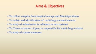 Aims & Objectives
• To collect samples from hospital sewage and Municipal drains
• To isolate and identification of multidrug resistant bacteria
• To study of urbanisation is influence to turn resistant
• To Characterisation of gene to responsible for multi drug resistant
• To study of control measures
 