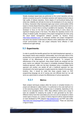 Project Management National Conference 2011                                           PMI India



                 Weekly developer based tests are performed on the current repository and any
                 defects uncovered are put for immediate resolution with highest priority to ensure
                 high quality of release repository. Some degree of non-functional testing (like
                 stress test, reliability etc) will also be done by the developers to fix any issues at
                 its infancy. Subversion (http://subversion.tigris.org/) version control pattern (SVN)
                 based on Activity Based Branching (ABB) is used where all development work is
                 performed on a branch that is running in parallel to the repository. This allows a
                 developer to focus on the task at hand without having to worry about any
                 significant merging issues in the future. This allows the repository (trunk) to be
                 always of release quality. All aspects of the project management are done using
                 the cloud based management software provided by Nucleus Group
                 (http://www.unleashpm.com), an enterprise workflow and project management
                 tool which has several in-built tools for effective online collaboration with various
                 in-built communication tools and project enterprise forms effective in both
                 traditional and agile settings.


                 5.3 Experiments:

                 In order to quantify the benefits gained from the hybrid development approach, a
                 few projects metrics were analyzed. Unfortunately, due to the early nature of the
                 process this is not a perfect set of metrics to evaluate, but nevertheless is a good
                 indicator of the effectiveness of the hybrid approach. To compare the
                 effectiveness of the new approach, three project results are analyzed and the
                 same metrics are collected. One project is completely developed following the
                 traditional approach, while one has been developed using a completely hybrid
                 approach and another one started off with a traditional approach but was
                 transitioned to the hybrid approach (roughly towards the midpoint of its execution
                 timeline). Also, it should be noted that these projects based on PHP
                 programming language are all of varying size and difficulty level but, but still
                 serve as a good study to compare the effectiveness of various approaches.


                         5.3.1                Metrics:

                 Static analysis techniques analyze either the source or compiled binaries of a
                 project and attempts to collect metrics. It is performed on the code itself and not
                 on the executing program. Static analyses vary in complexity, depending on the
                 metrics to be calculated (Fenton, 1997). Many different metrics and a range of
                 tools are available for analyzing the quality of code generated by the team.
                 Different metrics have their associated pros and cons and are designed to detect
                 certain types of issues, so a variety of metrics (figure-4) will be measured based
                 on tools developed by PHP_Depend (http://pdepend.org) and PHP code sniffer
                 (http://pear.php.net/package/PHP_CodeSniffer/redirected). These are described
                 in figure-4 below.


11|P a g e
 Application of Select Tools of Psychology for Effective Project Management
 