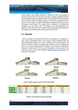 Project Management National Conference 2011                                           PMI India



                  These projects were chosen primarily to represent a good cross-sample of
                  projects and also due to the fact that much larger projects completed based on
                  this methodology were not available at the time of compilation of this manuscript
                  (some of these will be the objects of study in future work as explained later in
                  section-4 of this article). A simple methodology for collecting results from each of
                  the projects was followed. The source code is checked out of Subversion,
                  compiled, and the results from PHP_Depend and PHP_Codesniffer are
                  gathered. These results are then processed into a single large metrics sample for
                  each project, and analysis of the metrics is performed on them.


                 5.4 Results:

                   The first analysis to be performed for each of the projects is a comparison of
                  LOC (Lines of executable code) to the number of errors (deviations from the
                  coding standards) and the sum of errors, violations and any sniff violations. As
                  errors are primary indicator of programming mistakes, we felt comparing the
                  errors to LOC are the best predictor of defects. These results are indicated in
                  Figures-5, 6 shown below. For the sake of comparison, the error rates for the
                  well known open source code wordpress (http://wordpress.org/download/) are
                  included in the analysis.




                      Figure 5: Static analysis results from PHP_Codesniffer


             Errors   Warnings    Sniff Violations     LOC     LOC/Errors      LOC/Total Violations
Project-A     8517      622             9139          13886      1.63                 0.76
Project-B     3057     1037             4094           5454      1.78                 0.67
Project-C     8431      472             8903           6680      0.79                 0.38
Wordpress    34300     3475            38200          93183       2.72                1.23


                          Figure 6: Error rates per Lines of code (LOC)


13|P a g e
 Application of Select Tools of Psychology for Effective Project Management
 
