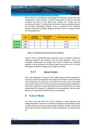Project Management National Conference 2011                                            PMI India



                 When moving to a development methodology that focuses on tasks rather than
                 development, a prime concern is the team's productivity. For this end, we have
                 compared the lines of code against the average man months and are
                 summarized in Figure-7. It can be seen that the error rates are significantly lower
                 for the hybrid methodology (Projects- A, B) in comparison to the traditional
                 approach (Project-C) providing significant benefits in terms of reduced rework
                 and associated costs.


                            Average          Approximate
                LOC                                               LOC/(Team Size x Months)
                           Team Size           months

   Project-A   13886            5                  19                          146.17
   Project-B    5454            6                  9                           101.00
   Project-C    6680            3                  10                          222.67


                       Figure 7: Productivity aspect of development approach


                 Figure-7 shows a significantly higher productivity rate for project C (based on
                 traditional approach) than projects using the hybrid approach. This is not
                 completely unreasonable and coupled with Figure-6 indicates that traditional
                 approach is more productive, but of lower quality source code and is in line with
                 the standard production triangle of time, budget, and quality.


                           5.4.1               Human Factors:

                 One of the challenges to overcome when implementing new hybrid approach is
                 to train the team to be disciplined with respect to the timelines. Some members
                 had a feeling that one week was a very short time and was unfair as the tasks
                 could require longer time. This was overcome by providing significant flexibility to
                 break down a task into sub-tasks till the team felt comfortable with the size. While
                 usually selection of people is a challenge for any new approach, this was made
                 easier by the eagerness of the team to try a new approach.


                 6       Future Work:

                 The above work has shown the utility of adopting a hybrid approach over
                 traditional methods. Further work is needed to expand and confirm these benefits
                 to larger projects and among a larger sample of projects. Notable, among these
                 ideas which would be of benefit to the software development community would
                 be




14|P a g e
 Application of Select Tools of Psychology for Effective Project Management
 