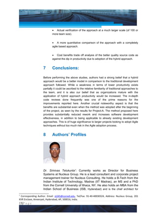 Project Management National Conference 2011                                            PMI India



                            • Actual verification of the approach at a much larger scale (of 100 or
                            more team size).


                            • A more quantitative comparison of the approach with a completely
                            agile based approach.


                            • Cost benefits trade off analysis of the better quality source code as
                            against the dip in productivity due to adoption of the hybrid approach.


                    7       Conclusions:

                    Before performing the above studies, authors had a strong belief that a hybrid
                    approach would be a better model in comparison to the traditional development
                    approach followed. While a weakness in terms of lower productivity exists
                    partially it could be ascribed to the relative familiarity of traditional approaches to
                    the team, and it is also our belief that as organizations mature with the
                    application of hybrid approach productivity would be increased. The in-depth
                    code reviews done frequently was one of the prime reasons for the
                    improvements reported here. Another crucial noteworthy aspect is that the
                    benefits are substantial even when the method was adopted after the beginning
                    of the project, as seen by the results for Project-A. The method proposed here
                    provides substantially reduced rework and increases software development
                    effectiveness, in addition to being applicable to already existing development
                    approaches. This is of huge significance to larger projects looking to adopt Agile
                    techniques without too much risk in the Agile adoption process.


                    8       Authors’ Profiles




                    Dr. Srinivas Telukunta1: Currently works as Director for Business
                    Systems at Nucleus Group. He is a lead consultant and corporate project
                    management trainer for Nucleus Consulting. He holds a B-Tech from the
                    Indian Institute of Technology, Madras (IIT Madras), an MS and a PhD
                    from the Cornell University of Ithaca, NY. He also holds an MBA from the
                    Indian School of Business (ISB, Hyderabad) and is the chief architect for

1
 Corresponding Author. Email: st245@cornell.edu, Tel/Fax: 91-40-40030324, Address: Nucleus Group, 201
KVR Enclave, Ameerpet, Hyderabad, AP, 500016, India.
15|P a g e
    Application of Select Tools of Psychology for Effective Project Management
 