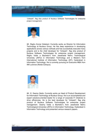Project Management National Conference 2011                                   PMI India



                 “Unleash”, flag ship product of Nucleus Software Technologies for enterprise
                 project management.




                 Mr. Raghu Kumar Katakam: Currently works as Director for Information
                 Technology at Nucleus Group. He has deep experience in developing
                 applications across various verticals and has successfully executed many
                 projects and is the chief developer for “Unleash”, flag ship product of
                 Nucleus Software Technologies for enterprise project management.
                 Raghu holds a Bachelor’s from Jawaharlal Nehru Technological
                 University (JNTU) in Information Technology and a Master’s from
                 International Institute of Information Technology (IIIT), Hyderabad in
                 Information Technology. He is currently pursuing an Executive MBA from
                 IIM Lucknow (Noida Campus).




                 Mr. G. Swamy Naidu: Currently works as Head of Product Development
                 for Information Technology at Nucleus Group. He is an accomplished and
                 expert solutions-oriented leader for a range of corporate IT initiatives to
                 drive efficiencies. He is the lead developer for “Unleash”, flag ship
                 product of Nucleus Software Technologies for enterprise project
                 management. Swamy holds a Bachelor’s from Jawaharlal Nehru
                 Technological University (JNTU) in Information Technology, Hyderabad in
                 Information Technology and presented various research papers.




16|P a g e
 Application of Select Tools of Psychology for Effective Project Management
 