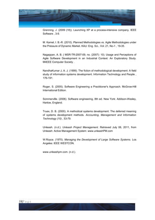 Project Management National Conference 2011                                      PMI India



                 Grenning, J. (2009 (18)). Launching XP at a process-intensive company. IEEE
                 Software , 3-9.


                 M. Kamel, I. B.-R. (2010). Planned Methodologies vs. Agile Methodologies under
                 the Pressure of Dynamic Market. KAU: Eng. Sci., Vol. 21, No-1 , 19-35.


                 Nagappan, A. B. ( MSR-TR-2007-09, no. (2007): 10). Usage and Perceptions of
                 Agile Software Development in an Industrial Context: An Exploratory Study.
                 MiIEEE Computer Society .


                 NandhaKumar J, A. J. (1999). The fiction of methodological development: A field
                 study of information systems development. Information Technology and People ,
                 176-191.


                 Roger, S. (2005). Software Engineering a Practitioner's Approach. McGrow-Hill
                 International Edition.


                 Sommerville. (2006). Software engineering, 8th ed. New York: Addison-Wesley,
                 Harlow, England.


                 Truex, D. B. (2000). A methodical systems development: The deferred meaning
                 of systems development methods. Accounting, Management and Information
                 Technology (10) , 53-79.


                 Unleash. (n.d.). Unleash Project Management. Retrieved July 06, 2011, from
                 Unleash: Active Management System: www.unleashPM.com


                 W.Royce. (1970). Managing the Development of Large Software Systems. Los
                 Angeles: IEEE WESTCON.


                 www.unleashpm.com. (n.d.).




18|P a g e
 Application of Select Tools of Psychology for Effective Project Management
 