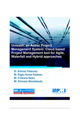 Project Management National Conference 2011                                  PMI India




  Unleash, an Active Project
  Management System: Cloud based
  Project Management tool for Agile,
  Waterfall and Hybrid approaches



      Dr. Srinivas Telukunta,
      Mr. Raghu Kumar Katakam,
      Mr. G Swamy Naidu,
      Mr. Srinivasu Nimmakayala




2|P a g e
 Application of Select Tools of Psychology for Effective Project Management
 
