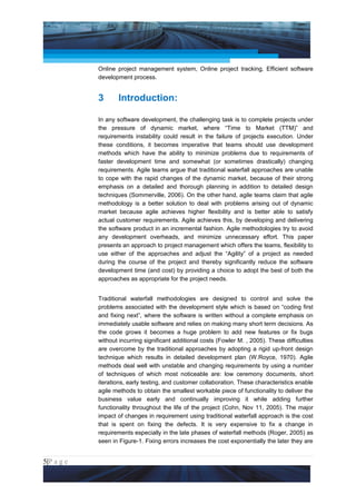 Project Management National Conference 2011                                           PMI India



                 Online project management system, Online project tracking, Efficient software
                 development process.


                 3      Introduction:

                 In any software development, the challenging task is to complete projects under
                 the pressure of dynamic market, where “Time to Market (TTM)” and
                 requirements instability could result in the failure of projects execution. Under
                 these conditions, it becomes imperative that teams should use development
                 methods which have the ability to minimize problems due to requirements of
                 faster development time and somewhat (or sometimes drastically) changing
                 requirements. Agile teams argue that traditional waterfall approaches are unable
                 to cope with the rapid changes of the dynamic market, because of their strong
                 emphasis on a detailed and thorough planning in addition to detailed design
                 techniques (Sommerville, 2006). On the other hand, agile teams claim that agile
                 methodology is a better solution to deal with problems arising out of dynamic
                 market because agile achieves higher flexibility and is better able to satisfy
                 actual customer requirements. Agile achieves this, by developing and delivering
                 the software product in an incremental fashion. Agile methodologies try to avoid
                 any development overheads, and minimize unnecessary effort. This paper
                 presents an approach to project management which offers the teams, flexibility to
                 use either of the approaches and adjust the “Agility” of a project as needed
                 during the course of the project and thereby significantly reduce the software
                 development time (and cost) by providing a choice to adopt the best of both the
                 approaches as appropriate for the project needs.


                 Traditional waterfall methodologies are designed to control and solve the
                 problems associated with the development style which is based on “coding first
                 and fixing next”, where the software is written without a complete emphasis on
                 immediately usable software and relies on making many short term decisions. As
                 the code grows it becomes a huge problem to add new features or fix bugs
                 without incurring significant additional costs (Fowler M. , 2005). These difficulties
                 are overcome by the traditional approaches by adopting a rigid up-front design
                 technique which results in detailed development plan (W.Royce, 1970). Agile
                 methods deal well with unstable and changing requirements by using a number
                 of techniques of which most noticeable are: low ceremony documents, short
                 iterations, early testing, and customer collaboration. These characteristics enable
                 agile methods to obtain the smallest workable piece of functionality to deliver the
                 business value early and continually improving it while adding further
                 functionality throughout the life of the project (Cohn, Nov 11, 2005). The major
                 impact of changes in requirement using traditional waterfall approach is the cost
                 that is spent on fixing the defects. It is very expensive to fix a change in
                 requirements especially in the late phases of waterfall methods (Roger, 2005) as
                 seen in Figure-1. Fixing errors increases the cost exponentially the later they are


5|P a g e
 Application of Select Tools of Psychology for Effective Project Management
 