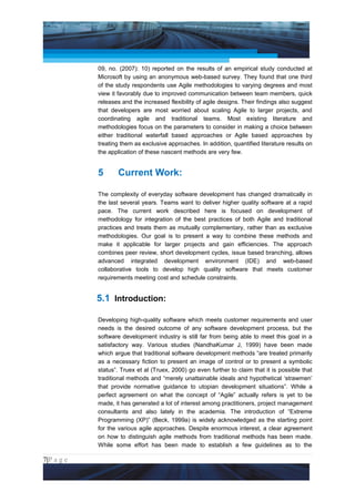 Project Management National Conference 2011                                          PMI India



                 09, no. (2007): 10) reported on the results of an empirical study conducted at
                 Microsoft by using an anonymous web-based survey. They found that one third
                 of the study respondents use Agile methodologies to varying degrees and most
                 view it favorably due to improved communication between team members, quick
                 releases and the increased flexibility of agile designs. Their findings also suggest
                 that developers are most worried about scaling Agile to larger projects, and
                 coordinating agile and traditional teams. Most existing literature and
                 methodologies focus on the parameters to consider in making a choice between
                 either traditional waterfall based approaches or Agile based approaches by
                 treating them as exclusive approaches. In addition, quantified literature results on
                 the application of these nascent methods are very few.


                 5      Current Work:

                 The complexity of everyday software development has changed dramatically in
                 the last several years. Teams want to deliver higher quality software at a rapid
                 pace. The current work described here is focused on development of
                 methodology for integration of the best practices of both Agile and traditional
                 practices and treats them as mutually complementary, rather than as exclusive
                 methodologies. Our goal is to present a way to combine these methods and
                 make it applicable for larger projects and gain efficiencies. The approach
                 combines peer review, short development cycles, issue based branching, allows
                 advanced integrated development environment (IDE) and web-based
                 collaborative tools to develop high quality software that meets customer
                 requirements meeting cost and schedule constraints.


                 5.1 Introduction:

                 Developing high-quality software which meets customer requirements and user
                 needs is the desired outcome of any software development process, but the
                 software development industry is still far from being able to meet this goal in a
                 satisfactory way. Various studies (NandhaKumar J, 1999) have been made
                 which argue that traditional software development methods “are treated primarily
                 as a necessary fiction to present an image of control or to present a symbolic
                 status”. Truex et al (Truex, 2000) go even further to claim that it is possible that
                 traditional methods and “merely unattainable ideals and hypothetical ‘strawmen’
                 that provide normative guidance to utopian development situations”. While a
                 perfect agreement on what the concept of “Agile” actually refers is yet to be
                 made, it has generated a lot of interest among practitioners, project management
                 consultants and also lately in the academia. The introduction of “Extreme
                 Programming (XP)” (Beck, 1999a) is widely acknowledged as the starting point
                 for the various agile approaches. Despite enormous interest, a clear agreement
                 on how to distinguish agile methods from traditional methods has been made.
                 While some effort has been made to establish a few guidelines as to the

7|P a g e
 Application of Select Tools of Psychology for Effective Project Management
 