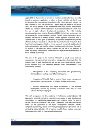 Project Management National Conference 2011                                          PMI India



                 applicability of these methods for various situations, existing literature is mostly
                 based on exclusive application of either of these methods with hardly any
                 consideration for the possibility of application of a hybrid approach, utilizing the
                 best principles of both the approaches. There is very little known at this stage
                 about the actual payoffs to the investment made into process improvement
                 efforts, and even less is known about how much an organization will benefit from
                 the use of agile software development approaches. The initial industry
                 experiences have been positive (Grenning, 2009 (18)), but hard numbers are not
                 yet available with a good degree of certainty. There is hardly any literature which
                 presents the methods or benefits of using a hybrid approach. This paper aims to
                 address some of these gaps by presenting an approach and preliminary results
                 of one such hybrid approach to software development process. This article thus
                 has three broad purposes. Firstly, a hybrid approach where both traditional and
                 agile methodologies are used for software development is introduced. Secondly,
                 an analysis of the preliminary results obtained with the use of this approach is
                 made and finally, directions for future work and larger scale implementation of
                 these methods is proposed.


                 The aim of this paper is to introduce “Unleash”, a cloud based software
                 development management tool which allows incorporation of concepts from the
                 modern world of agile development, as well as current best-practice version
                 control systems from the traditional waterfall based methodologies. This
                 methodology allows for


                        • Management of the complexity associated with geographically
                        distributed teams working under different time zones.


                        • Integration of Waterfall, Agile or a mix of Hybrid project management
                        approaches in the management of software development process.


                        • Provide transparency and allow acceleration of the software
                        development process by providing customized work flow for each
                        software development project.


                 This work is organized into three sections. In the following section (Section 3.2
                 Approach), a hybrid method to integrate the principles of agile development
                 methodology in a traditional software development project is made. The second
                 section (Section 3.3) presents a few project cases which have been used as test
                 cases for the application of the hybrid development approach. Finally,
                 comparative preliminary results from the hybrid approach are presented with a
                 concluding section (Section 3.4) of various possible future studies which can
                 further extend the utility of the proposed methodology.




8|P a g e
 Application of Select Tools of Psychology for Effective Project Management
 