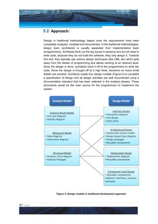 Project Management National Conference 2011                                      PMI India




                 5.2 Approach:

                 Design in traditional methodology begins once the requirements have been
                 completely analyzed, modeled and documented. In the traditional methodologies,
                 design team (architects) is usually separated from implementation team
                 (programmers). Architects think out the big issues in advance and do not need to
                 write code, because they do not build the software, they only design it. Towards
                 this end, they typically use various design techniques (like UML etc) which gets
                 away from the details of programming and allows working at an abstract level.
                 Once the design is done, architects hand it off to the programmers to write the
                 code. Since the design is thought off at a high level, decisions on many small
                 details are avoided. Architects create four design models (Figure-3) to complete
                 a specification of design and all design activities are well documented using a
                 documentation standard that has been selected in the analysis phases. These
                 documents would be the main source for the programmers to implement the
                 system.




                           Figure 3: Design models in traditional development approach



9|P a g e
 Application of Select Tools of Psychology for Effective Project Management
 