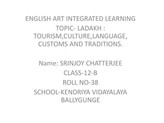 ENGLISH ART INTEGRATED LEARNING
TOPIC- LADAKH :
TOURISM,CULTURE,LANGUAGE,
CUSTOMS AND TRADITIONS.
Name: SRINJOY CHATTERJEE
CLASS-12-B
ROLL NO-38
SCHOOL-KENDRIYA VIDAYALAYA
BALLYGUNGE
 