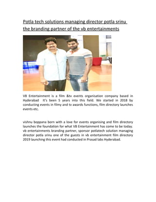 Potla tech solutions managing director potla srinu
the branding partner of the vb entertainments
VB Entertainment is a film &tv events organisation company based in
Hyderabad It’s been 5 years into this field. We started in 2018 by
conducting events in filmy and tv awards functions, film directory launches
events etc.
vishnu boppana born with a love for events organising and film directory
launches the foundation for what VB Entertainment has come to be today.
vb entertainments branding partner, sponsor potlatech solution managing
director potla srinu one of the guests in vb entertainment film directory
2019 launching this event had conducted in Prasad labs Hyderabad.
 