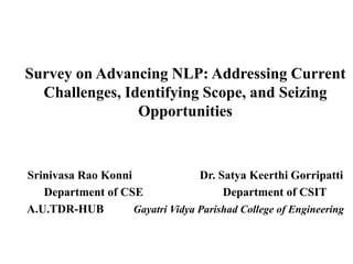Survey on Advancing NLP: Addressing Current
Challenges, Identifying Scope, and Seizing
Opportunities
Srinivasa Rao Konni Dr. Satya Keerthi Gorripatti
Department of CSE Department of CSIT
A.U.TDR-HUB Gayatri Vidya Parishad College of Engineering
 