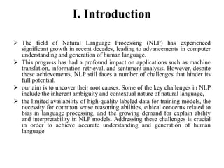 I. Introduction
 The field of Natural Language Processing (NLP) has experienced
significant growth in recent decades, leading to advancements in computer
understanding and generation of human language.
 This progress has had a profound impact on applications such as machine
translation, information retrieval, and sentiment analysis. However, despite
these achievements, NLP still faces a number of challenges that hinder its
full potential.
 our aim is to uncover their root causes. Some of the key challenges in NLP
include the inherent ambiguity and contextual nature of natural language,
 the limited availability of high-quality labeled data for training models, the
necessity for common sense reasoning abilities, ethical concerns related to
bias in language processing, and the growing demand for explain ability
and interpretability in NLP models. Addressing these challenges is crucial
in order to achieve accurate understanding and generation of human
language
 