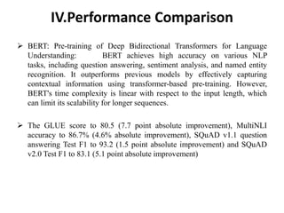 IV.Performance Comparison
 BERT: Pre-training of Deep Bidirectional Transformers for Language
Understanding: BERT achieves high accuracy on various NLP
tasks, including question answering, sentiment analysis, and named entity
recognition. It outperforms previous models by effectively capturing
contextual information using transformer-based pre-training. However,
BERT's time complexity is linear with respect to the input length, which
can limit its scalability for longer sequences.
 The GLUE score to 80.5 (7.7 point absolute improvement), MultiNLI
accuracy to 86.7% (4.6% absolute improvement), SQuAD v1.1 question
answering Test F1 to 93.2 (1.5 point absolute improvement) and SQuAD
v2.0 Test F1 to 83.1 (5.1 point absolute improvement)
 