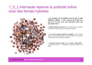 1_C_L’internaute repense la publicité online
avec des formes hybrides
                                                      | Les frontières de la publicité sont de plus en plus
                                                      difficiles à définir : « voir ce qui est de la pub et ce
                                                      qui n’en est pas n’est pas forcément aussi aisé
                                                      qu’auparavant »

                                                      •  Publicité Online & Récit de Soi : la narration de soi et celle de
                                                      la marque fusionnent jusqu’à la confusion des genres



                                                      •  Le sacre du message augmenté ou amplifié : dans cet espace
                                                      saturé, l’internaute prête de plus en plus d’attention aux «choses»
                                                      exclusivement recommandées et fléchées



                                                      •  L’individu devient média, et ce à échelle «industrielle» :
                                                      l’internaute devient le 1er publicitaire, notamment quand il est
                                                      jeune




1_La Publicité Online dans lʼécosystème dʼInternet#                                                                  10
 