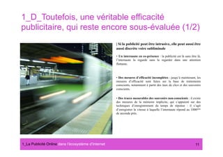 1_D_Toutefois, une véritable efficacité
publicitaire, qui reste encore sous-évaluée (1/2)
                                                      | Si la publicité peut être intrusive, elle peut aussi être
                                                      aussi discrète voire subliminale

                                                      •  Un internaute en co-présence : la publicité est là sans être là,
                                                      l’internaute la regarde sans la regarder dans une attention
                                                      flottante.



                                                      •  Des mesures d’efficacité incomplètes : jusqu’à maintenant, les
                                                      mesures d’efficacité sont faites sur la base de traitements
                                                      conscients, notamment à partir des taux de clics et des souvenirs
                                                      conscients.

                                                      •  Des traces mesurables des souvenirs non-conscients : il existe
                                                      des mesures de la mémoire implicite, qui s’appuient sur des
                                                      techniques d’enregistrement du temps de réponse : il s’agit
                                                      d’enregistrer la vitesse à laquelle l’internaute répond au 1000ème
                                                      de seconde près.




1_La Publicité Online dans lʼécosystème dʼInternet#                                                                 11
 