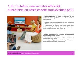 1_D_Toutefois, une véritable efficacité
publicitaire, qui reste encore sous-évaluée (2/2)
                                                      | Une bonne publicité en terme d’efficacité n’est pas
                                                      forcément une publicité vue et mémorisée
                                                      consciemment.

                                                      •  Une bonne publicité est une publicité en vision périphérique
                                                      quand l’internaute ne la regarde pas.
                                                      •  L’emplacement de logotypes très discrets (petits carrés,
                                                      carrés…) peut parfois suffire à augmenter le liking pour la
                                                      marque alors que l’internaute ne les regarde pas.




                                                      •  Quelques enseignements des sciences de la communication
                                                      persuasive sur le support Internet :
                                                      •  Pour faire mémoriser un argument simple, il vaut mieux le
                                                      représenter sous forme de mot.
                                                      •  Par contre, quand la pop up comporte des images, l’image de la
                                                      marque est mieux appréciée sur le plan affectif.




1_La Publicité Online dans lʼécosystème dʼInternet#                                                               12
 