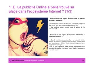 1_E_La publicité Online a t-elle trouvé sa
place dans l’écosystème Internet ? (1/3)
                                                      | Internet reste un espace d’exploration, d’évasion
                                                      d’ailleurs et de neuf.

                                                      •  Internet reste un territoire de libre-choix, l’internaute peut passer
                                                      d’un site à l’autre dans un parcours d’association libre.
                                                      •  La publicité online propose t-elle le plaisir de la
                                                      weberrance ?



                                                      | Internet est un espace d’expression identitaire :
                                                      « l’audimat intime ».

                                                      •  «Dans la société contemporaine, il y a un enjeu très fort de
                                                      maîtrise de l’image, d’autant plus que les images (idéal du moi)
                                                      sont tyrannisantes » M.Stora. Aussi l’interactivité permet de se
                                                      réapproprier ces images.
                                                      •  Est ce que la publicité online est une opportunité de se
                                                      mettre en scène pour l’internaute afin d’acquérir notoriété et
                                                      reconnaissance?




1_La Publicité Online dans lʼécosystème dʼInternet#                                                                      13
 