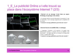 1_E_La publicité Online a t-elle trouvé sa
place dans l’écosystème Internet ? (2/3)
                                                      | Internet est un message vivant dans un espace
                                                      d’échange, de partage et de contact.

                                                      •  Le message initial est souvent déconstruit et reconstruit. Ce qui
                                                      est intéressant, c’est le message augmenté par la compétence de
                                                      son réseau.
                                                      •  Comment le message publicitaire peut-il devenir vivant ?



                                                      | Internet incarne la mobilité (flux vs stockage).

                                                      •  Longtemps, l’existence a été associée à la pensée mais
                                                      définitivement Internet a consacré l’ère de la mobilité et du
                                                      mouvement : du cogito ergo sum, on est passé à je bouge donc
                                                      j’existe, y compris dans le surf.
                                                      •  Comment le message publicitaire peut-il devenir nomade ?




1_La Publicité Online dans lʼécosystème dʼInternet#                                                                  14
 