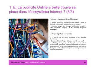 1_E_La publicité Online a t-elle trouvé sa
place dans l’écosystème Internet ? (3/3)
                                                      | Internet est un espace de multi tasking :

                                                      •  Internet intègre des logiques de multi-tasking : surfer sur
                                                      facebook, voir ses mails puis travailler sur ses dossiers…
                                                      •  Comment intégrer des stratégies publicitaires adaptées à
                                                      cette complexité d’espaces et de moments largement
                                                      imbriqués ?


                                                      | Internet signifie la nouveauté :

                                                      •  L’individu est en quête permanente d’une nouveauté
                                                      divertissante.
                                                      •  Comment faire de l’hyper-ciblage et créer du nouveau ?
                                                      •  «Matching the right ad with the right audience and the
                                                      technologies to identify and find the right person at the right place
                                                      at the right time. The technologies are there now to focus more on
                                                      finding this people and intercepting with advertising messages to
                                                      encourage a purchase. »




1_La Publicité Online dans lʼécosystème dʼInternet#                                                                   15
 