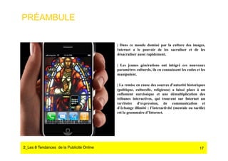 PRÉAMBULE


                                            | Dans ce monde dominé par la culture des images,
                                            Internet a le pouvoir de les sacraliser et de les
                                            désacraliser aussi rapidement.

                                            | Les jeunes générations ont intégré ces nouveaux
                                            paramètres culturels, ils en connaissent les codes et les
                                            manipulent.

                                            | La remise en cause des sources d’autorité historiques
                                            (politique, culturelle, religieuse) a laissé place à un
                                            enflement narcissique et une démultiplication des
                                            tribunes interactives, qui trouvent sur Internet un
                                            territoire d’expression, de communication et
                                            d’échange illimité : l’interactivité (mentale ou tactile)
                                            est la grammaire d’Internet.




2_Les 8 Tendances de la Publicité Online#                                                        17
 