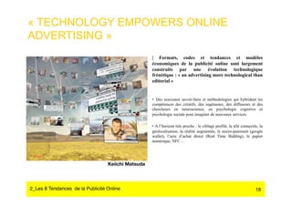 « TECHNOLOGY EMPOWERS ONLINE
ADVERTISING »
                                                     | Formats, codes et tendances et modèles
                                                     économiques de la publicité online sont largement
                                                     construits par une évolution technologique
                                                     frénétique : « an advertising more technological than
                                                     editorial »


                                                     •  Des nouveaux savoir-faire et méthodologies qui hybrident les
                                                     compétences des créatifs, des ingénieurs, des diffuseurs et des
                                                     chercheurs en neuroscience, en psychologie cognitive et
                                                     psychologie sociale pour imaginer de nouveaux services.

                                                     •  A l’horizon très proche : le ciblage profilé, la télé connectée, la
                                                     géolocalisation, la réalité augmentée, le micro-paiement (google
                                                     wallet), l’acte d’achat direct (Real Time Bidding), le papier
                                                     numérique, NFC…




                                  Keiichi Matsuda




2_Les 8 Tendances de la Publicité Online#                                                                             18
 
