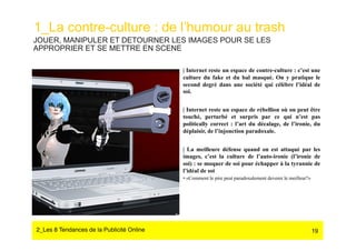 1_La contre-culture : de l’humour au trash
JOUER, MANIPULER ET DETOURNER LES IMAGES POUR SE LES
APPROPRIER ET SE METTRE EN SCENE

                                            | Internet reste un espace de contre-culture : c’est une
                                            culture du fake et du bal masqué. On y pratique le
                                            second degré dans une société qui célèbre l’idéal de
                                            soi.


                                            | Internet reste un espace de rébellion où on peut être
                                            touché, perturbé et surpris par ce qui n’est pas
                                            politically correct : l’art du décalage, de l’ironie, du
                                            déplaisir, de l’injonction paradoxale.


                                            | La meilleure défense quand on est attaqué par les
                                            images, c’est la culture de l’auto-ironie (l’ironie de
                                            soi) : se moquer de soi pour échapper à la tyrannie de
                                            l’idéal de soi
                                            •  «Comment le pire peut paradoxalement devenir le meilleur?»




2_Les 8 Tendances de la Publicité Online#                                                                   19
 