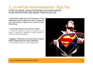 2_La soif de reconnaissance : Ego Trip
ETRE VALORISÉ JUSQU’À DEVENIR UN SUPER HEROS
POUR RETROUVER UNE IMAGE POSITIVE DE SOI

| Aujourd’hui, l’image de soi n’est pas bonne et ce pas
uniquement chez les adolescents, aussi l’existence de
soi se fait de plus en plus sur les écrans (cf. Marc
Zuckerberg)


| L’internaute cherche à être valorisé et estimé.
•  La course aux followers sur twitters, aux friends et aux like
renforce le potentiel de désirabilité de chaque internaute et
construit son pouvoir charismatique.


| Impliquer l’internaute, en tant qu’acteur ou joueur
facilite l’appropriation de l’objet «plébiscité»
•  Le tactile atténue la distance et facilite l’appropriation.




 2_Les 8 Tendances de la Publicité Online#                         21
 