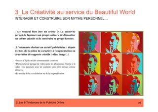 3_La Créativité au service du Beautiful World
INTERAGIR ET CONSTRUIRE SON MYTHE PERSONNEL…


| «Je voudrai bien être un artiste !» La créativité
permet de façonner son propre univers, de démontrer
ses talents créatifs et de construire sa propre histoire.


| L’internaute devient un créatif publicitaire : depuis
le choix de la police de caractère à l’augmentation ou
co-création de supports créatifs (vidéo, image…)

•  Succès d’Eyeka et des communautés créatives
•  Phénomène de partage de vidéos pour les plus jeunes. Même si la
vidéo -vrai parcours avec un contexte- peut être perçue comme
intrusive.
•  Le succès de la co-validation ou de la co-pondération




 2_Les 8 Tendances de la Publicité Online#                           23
 