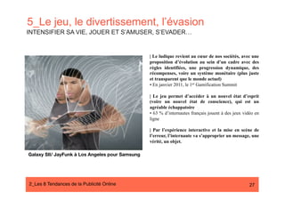 5_Le jeu, le divertissement, l’évasion
INTENSIFIER SA VIE, JOUER ET S’AMUSER, S’EVADER…


                                                  | Le ludique revient au cœur de nos sociétés, avec une
                                                  proposition d’évolution au sein d’un cadre avec des
                                                  règles identifiées, une progression dynamique, des
                                                  récompenses, voire un système monétaire (plus juste
                                                  et transparent que le monde actuel)
                                                  • En janvier 2011, le 1er Gamification Summit

                                                  | Le jeu permet d’accéder à un nouvel état d’esprit
                                                  (voire un nouvel état de conscience), qui est un
                                                  agréable échappatoire
                                                  • 63 % d’internautes français jouent à des jeux vidéo en
                                                  ligne

                                                  | Par l’expérience interactive et la mise en scène de
                                                  l’erreur, l’internaute va s’approprier un message, une
                                                  vérité, un objet.

Galaxy SII/ JayFunk à Los Angeles pour Samsung




2_Les 8 Tendances de la Publicité Online#                                                            27
 