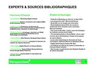 EXPERTS & SOURCES BIBLIOGRAPHIQUES

Interviews d’Experts                                      Etudes et Ouvrages
•  Arnaud Auger, Marketing Digital Unilever
              •  Publicité et Marketing sur Internet : le bilan 2010,
                                                          •  Les perspectives 2011 (BenchmarkGroup) 
•  Laura Chaibi, director of research and insights EMEA
& GST Outreach Yahoo
                                     •  Etude BVA sur les Usages des Internautes
                                                          •  Etude NetExploratrend 2010, les scénarios
•  Didier Courbet, Professeur de Sciences de              tendanciels de la révolution socio-numérique
l'information et de la communication à l'Université de
la Méditerranée, chercheur en psychologie
                (Bernard Cathelat)
                                                          •  The social media bible : tactics, tools and strategies
•  Stéphane Hugon, sociologue, chercheur au CEAQ,         for business success de Ion Safko
responsable du Groupe de Recherche sur la                 •  The Everything Guide to Social Media : all you need
Technologie et le Quotidien 
                                                          to know about participating in Today’s most popular
•  Indiana Matine, Web Planneur Strategist Hyper Naked
   de John K.Waters
                                                          •  Local online Advertising for Dummies de Court
•  Georges Mohammed Cherif, président et directeur de     Cunningham, Nathaniel Stevens et Stephanie Brown
création de l’Agence Buzzman 
                                                          •  Digital Advertising by Andrew Mc Stay 
•  Arthur Millet, Digital Director at Amaury Medias
      •  La Publicité sur Internet de Ludovic Le Draoullec et
                                                          François-Xavier Hussherr
•  Grégoire Peiron, Head of Media Buying Solutions        •  Bien Investir en publicité de Jean-Baptiste Rudelle et
France Google Media Platforms 
                           de Jérôme Boutellier

•  Michael Stora, psychanalyste et spécialiste des
mondes virtuels



                                                                                                                  3
 