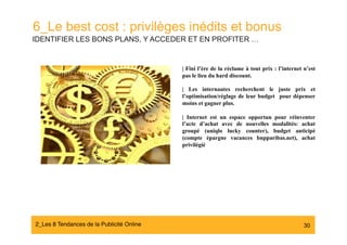 6_Le best cost : privilèges inédits et bonus
IDENTIFIER LES BONS PLANS, Y ACCEDER ET EN PROFITER …


                                            | Fini l’ère de la réclame à tout prix : l’internet n’est
                                            pas le lieu du hard discount.

                                            | Les internautes recherchent le juste prix et
                                            l’optimisation/réglage de leur budget pour dépenser
                                            moins et gagner plus.

                                            | Internet est un espace opportun pour réinventer
                                            l’acte d’achat avec de nouvelles modalités: achat
                                            groupé (uniqlo lucky counter), budget anticipé
                                            (compte épargne vacances bnpparibas.net), achat
                                            privilégié




2_Les 8 Tendances de la Publicité Online#                                                       30
 